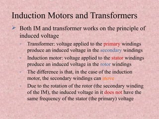 Induction Motors and Transformers
 Both IM and transformer works on the principle of
induced voltage
- Transformer: voltage applied to the primary windings
produce an induced voltage in the secondary windings
- Induction motor: voltage applied to the stator windings
produce an induced voltage in the rotor windings
- The difference is that, in the case of the induction
motor, the secondary windings can move
- Due to the rotation of the rotor (the secondary winding
of the IM), the induced voltage in it does not have the
same frequency of the stator (the primary) voltage
 
