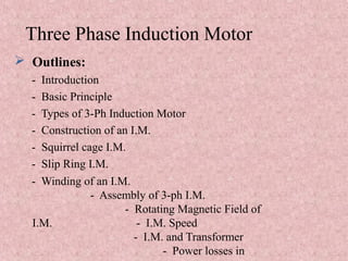 Three Phase Induction Motor
 Outlines:
- Introduction
- Basic Principle
- Types of 3-Ph Induction Motor
- Construction of an I.M.
- Squirrel cage I.M.
- Slip Ring I.M.
- Winding of an I.M.
- Assembly of 3-ph I.M.
- Rotating Magnetic Field of
I.M. - I.M. Speed
- I.M. and Transformer
- Power losses in
 