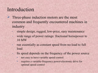 Introduction
 Three-phase induction motors are the most
common and frequently encountered machines in
industry
- simple design, rugged, low-price, easy maintenance
- wide range of power ratings: fractional horsepower to
10 MW
- run essentially as constant speed from no-load to full
load
- Its speed depends on the frequency of the power source
• not easy to have variable speed control
• requires a variable-frequency power-electronic drive for
optimal speed control
 
