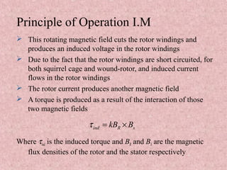 Principle of Operation I.M
 This rotating magnetic field cuts the rotor windings and
produces an induced voltage in the rotor windings
 Due to the fact that the rotor windings are short circuited, for
both squirrel cage and wound-rotor, and induced current
flows in the rotor windings
 The rotor current produces another magnetic field
 A torque is produced as a result of the interaction of those
two magnetic fields
Where τind is the induced torque and BR and BS are the magnetic
flux densities of the rotor and the stator respectively
ind R skB Bτ = ×
 