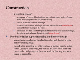 Construction
- a revolving rotor
• composed of punched laminations, stacked to create a series of rotor
slots, providing space for the rotor winding
• one of two types of rotor windings
• conventional 3-phase windings made of insulated wire (wound-rotor)
similar to the winding on the stator
• aluminum bus bars shorted together at the ends by two aluminum rings,
forming a squirrel-cage shaped circuit (squirrel-cage)
 Two basic design types depending on the rotor design
- squirrel-cage: conducting bars laid into slots and shorted at both
ends by shorting rings.
- wound-rotor: complete set of three-phase windings exactly as the
stator. Usually Y-connected, the ends of the three rotor wires are
connected to 3 slip rings on the rotor shaft. In this way, the rotor
circuit is accessible.
 