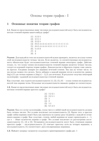 Основы теории графов - I
1 Основные понятия теории графов
1.1. Какие из представленных ниже числовых последовательностей могут быть последователь-
ностью степеней вершин какого-нибудь графа?
(1) 5 2 2 1
(2) 2 2 1 1
(3) 2 2 2 1
(4) 8 6 5 4 4 4 4 4 4 3 1 1 1 1 1 1 1 1 1 1 1
(5) 8 6 5 4 4 4 4 4 4 3 1 1 1 1 1 1 1 1 1 1
(6) 5 4 3 3
(7) 3
(8) 2
Решение. Для каждой из этих последовательностей нужно проверить, является ли сумма членов
этой последовательности четным числом. Если является, то соответствующая последователь-
ность обязательно будет последовательностью степеней вершин некоторого графа. Действи-
тельно, то, что сумма членов последовательности степеней вершин является четным числом,
следует из основной теоремы теории графов. Доказательство в обратную сторону тоже доволь-
но простое. Соединим попарно все вершины нечетной степени. Так как их четное число, то
мы всегда сможем это сделать. Затем добавим к каждой вершине петли в количестве, равном
deg(x)/2 для четных вершин и (deg(x) − 1)/2 для нечетных. В результате получим некоторый
мультиграф с заданной последовательностью степеней вершин.
Как следствие, нам годятся последовательности (1), (2), (5), (8) — сумма членов последователь-
ностей этих вершин четна. Остальные последовательности никаким графам не соответствуют.
1.2. Какие из представленных ниже числовых последовательностей могут быть последователь-
ностями степеней вершин простого графа?
(1) 5 2 2 1
(2) 2 2 1 1
(3) 1
(4) 2
(5) 1 1
(6) 6 5 4 3
Решение. Как и в случае мультиграфа, сумма чисел в любой такой последовательности должна
быть четным числом. Это условие исключает последовательность (3). Кроме того, в простом
графе любая вершина может быть как максимум по одному разу соединена с каждой из остав-
шихся вершин в графе. Как следствие, степень любой вершины не может превосходить n − 1,
где n — общее количество вершин в графе. Это условие исключает из рассмотрения после-
довательности (1), (4) и (6). Оставшиеся последовательности могут быть степенями вершин
простого графа — последовательность (2) отвечает простому пути на четырех вершинах, а
последовательность (5) соответствует двум изолированным вершинам.
1.3. Найдите матрицу смежности следующего ориентированного графа рис. 1
 