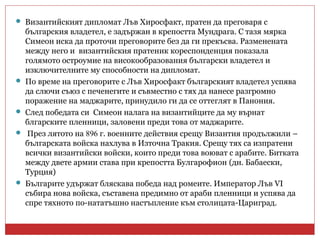  Византийският дипломат Лъв Хиросфакт, пратен да преговаря с
българския владетел, е задържан в крепостта Мундрага. С тазя мярка
Симеон иска да проточи преговорите без да ги прекъсва. Разменената
между него и византийския пратеник кореспонденция показала
голямото остроумие на високообразования български владетел и
изключителните му способности на дипломат.
 По време на преговорите с Лъв Хиросфакт българският владетел успява
да слючи съюз с печенегите и съвместно с тях да нанесе разгромно
поражение на маджарите, принудило ги да се оттеглят в Панония.
 След победата си Симеон налага на византийците да му върнат
блгарските пленници, заловени преди това от маджарите.
 През лятото на 896 г. военните действия срещу Византия продължили –
българската войска нахлува в Източна Тракия. Срещу тях са изпратени
всички византийски войски, които преди това воюват с арабите. Битката
между двете армии става при крепостта Булгарофион (дн. Бабаески,
Турция)
 Българите удържат бляскава победа над ромеите. Император Лъв VI
събира нова войска, съставена предимно от араби пленници и успява да
спре тяхното по-нататъшно настъпление към столицата-Цариград.
 