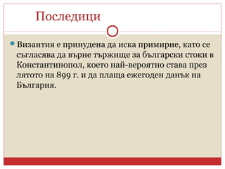 Последици
Византия е принудена да иска примирие, като се
съгласява да върне тържище за български стоки в
Константинопол, което най-вероятно става през
лятото на 899 г. и да плаща ежегоден данък на
България.
 