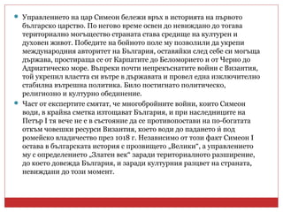  Управлението на цар Симеон бележи връх в историята на първото
българско царство. По негово време освен до невиждано до тогава
териториално могъщество страната става средище на културен и
духовен живот. Победите на бойното поле му позволили да укрепи
международния авторитет на България, оставяйки след себе си могъща
държава, простираща се от Карпатите до Беломорието и от Черно до
Адриатическо море. Въпреки почти непрекъснатите войни с Византия,
той укрепил властта си вътре в държавата и провел една изключително
стабилна вътрешна политика. Било постигнато политическо,
религиозно и културно обединение.
 Част от експертите смятат, че многобройните войни, които Симеон
води, в крайна сметка изтощават България, и при наследниците на
Петър I тя вече не е в състояние да се противопостави на по-богатата
откъм човешки ресурси Византия, което води до падането и под̀
ромейско владичество през 1018 г. Независимо от този факт Симеон I
остава в българската история с прозвището „Велики“, а управлението
му с определението „Златен век“ заради териториалното разширение,
до което довежда България, и заради културния разцвет на страната,
невиждани до този момент.
 