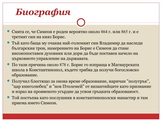 Биография
 Смята се, че Симеон е роден вероятно около 864 г. или 865 г. и е
третият син на княз Борис.
 Тъй като баща му очаква най-големият син Владимир да наследи
българския трон, намерението на Борис е Симеон да стане
високопоставен духовник или дори да бъде поставен начело на
църковното управление на държавата.
 По тази причина около 878 г. Борис го изпраща в Магнаурската
школа в Константинопол, където трябва да получи богословско
образование.
 Получил блестящо за онова време образование, наричан "полугрък",
"цар книголюбец" и "нов Птолемей" от византийците като признание
и израз на проявеното усърдие да усвои гръцката образованост.
 Той постъпва като послушник в константинополски манастир и там
приема името Симеон.
 