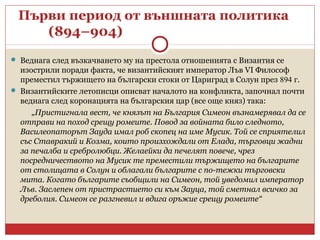 Първи период от външната политика
(894–904)
 Веднага след възкачването му на престола отношенията с Византия се
изострили поради факта, че византийският император Лъв VI Философ
преместил тържището на български стоки от Цариград в Солун през 894 г.
 Византийските летописци описват началото на конфликта, започнал почти
веднага след коронацията на българския цар (все още княз) така:
„Пристигнала вест, че князът на България Симеон възнамерявал да се
отправи на поход срещу ромеите. Повод за войната било следното,
Василеопаторът Зауда имал роб скопец на име Мусик. Той се сприятелил
със Ставракий и Козма, които произхождали от Елада, търговци жадни
за печалба и сребролюбци. Желаейки да печелят повече, чрез
посредничеството на Мусик те преместили тържището на българите
от столицата в Солун и облагали българите с по-тежки търговски
мита. Когато българите съобщили на Симеон, той уведомил император
Лъв. Заслепен от пристрастието си към Зауца, той сметнал всичко за
дреболия. Симеон се разгневил и вдига оръжие срещу ромеите“
 