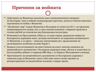 Причини за войната
 Действията на Византия засегнали както икономическите интереси
на България, така и нейния международен престиж, затова и Симеон започнал
търговската си война с Византия.
 “Дълбокият мир” между Византия и България от есента на 863 г. не премахва
непримиримостта между тях, а само заменя военните с мирните средства в
техния двубой за господство над Балканския полуостров.
 Решенията на Преславския събор са, от една страна, радикална мярка на
българската държавна власт, целяща постигането на църковна независимост
от Византия, а от друга – напълно закономерен акт, продължение на
далновидната политика на княз Борис I.
 Веднага след встъпването на княз Симеон на власт започва замяната на
византийското духовенство с български църковен клир, обучен и подготвен за
богослужебна дейност в периода 886-893 г. от Кирило-Методиевите ученици.
 Прогонването на византийското духовенство от Българската държава е
сериозен удар за Византия, която губи едно много силно оръжие за
разпространение на византийско влияние в мирно време.
 