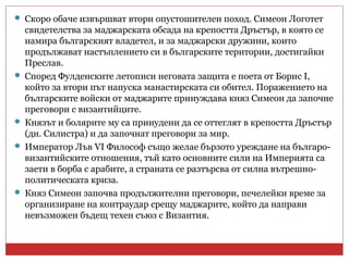  Скоро обаче извършват втори опустошителен поход. Симеон Логотет
свидетелства за маджарската обсада на крепостта Дръстър, в която се
намира българският владетел, и за маджарски дружини, които
продължават настъплението си в българските територии, достигайки
Преслав.
 Според Фулденските летописи неговата защита е поета от Борис I,
който за втори път напуска манастирската си обител. Поражението на
българските войски от маджарите принуждава княз Симеон да започне
преговори с византийците.
 Князът и болярите му са принудени да се оттеглят в крепостта Дръстър
(дн. Силистра) и да започнат преговори за мир.
 Император Лъв VI Философ също желае бързото уреждане на българо-
византийските отношения, тъй като основните сили на Империята са
заети в борба с арабите, а страната се разтърсва от силна вътрешно-
политическата криза.
 Княз Симеон започва продължителни преговори, печелейки време за
организиране на контраудар срещу маджарите, който да направи
невъзможен бъдещ техен съюз с Византия.
 