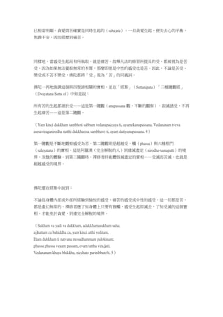 已相當明顯。貪愛與苦確實是同時生起的（sahajata）。一旦貪愛生起，便失去心的平衡，
焦躁不安，因而經歷到痛苦。
同樣地，當感受生起而有所執取，就是痛苦。故舉凡法的修習所提及的受，都被視為是苦
受，因為如果無法覺察無常的本質，那麼即使是中性的感受也是苦。因此，不論是苦受、
樂受或不苦不樂受，佛陀都將「受」視為「苦」的同義詞。
佛陀一再地強調這個與四聖諦相關的實相，並在「經集」（Suttanipata）「二種隨觀經」
（Dvayatana Sutta of）中如是說：
所有苦的生起都源於受——這是第一隨觀（anupassana 觀，不斷的觀察）。寂滅諸受，不再
生起痛苦——這是第二隨觀。
（Yam kinci dukkham sambhoti sabbam vedanapaccaya ti, ayamekanupassana. Vedananam tveva
asesaviraganirodha natthi dukkhasssa sambhavo ti, ayam dutiyanupassana. 4）
第一隨觀是不斷地觀察感受為苦。第二隨觀則是超越受、觸（phassa）與六種根門
（salayatana）的實相。這是阿羅漢（完全解脫的人）到達滅盡定（nirodha-samapatti）的境
界，涅盤的體驗。到第二隨觀時，禪修者終能體悟滅盡定的實相——受滅而苦滅，也就是
超越感受的境界。
佛陀還在經集中說到：
不論從身體內部或外部所經驗到愉悅的感受、痛苦的感受或中性的感受，這一切都是苦，
都是虛幻無常的。禪修者應了知身體上只要有接觸，感受生起即滅去，了知受滅的這個實
相，才能免於貪愛，到達完全解脫的境界。
（Sukham va yadi va dukkham, adukkhamasukham saha;
ajjhattam ca bahiddha ca, yam kinci atthi veditam.
Etam dukkham ti natvana mosadhammam palokinam;
phussa phussa vayam passam, evam tattha virajjati;
Vedananam khaya bhikkhu, nicchato parinibbuto'ti. 5）
 