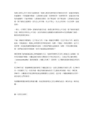 每個人都有心的不淨染污這個疾病。每個人都因為無明產生的雜染而受苦。當感受到愉悅
的感覺時，不管感覺多微細，人都會產生貪愛：我想要更多，我想要更多。當感受到不愉
悅的感覺時，不論多微細，人都會產生瞋恨：我不要這個，我不要這個。人對愉悅生起貪
愛、對不愉悅生起瞋恨，而失去心的平衡，失去平等心，失去心的祥和，失去快樂。這就
是病。
一個人一旦領悟了真理─ 當愉悅的感受生起，貪愛也會同時在心中生起；當不愉悅的感受
生起，瞋恨也同時在心中生起，並因為發展出這種覺知而剷除無明─於是便脫離了貪愛、
瞋恨和對真理的無知。
不論一個感受多麼愉悅，它不是永久的；不論一個感受多糟糕，它也不是永久的。感受生
起後，早晚會逝去。整個心和物質的世界都是無常、短暫、不穩定、時時改變的。這不只
是哲學，而是能夠實際經驗到的真相。只要我們還在這個無常、短暫、不停改變的領域
裡，我們就在痛苦的領域裡。如何才能超越這個領域呢？
佛陀教導了能夠超越這個心與物範圍的方法。每個有智慧有活力的人都能走上這條路，從
所有的傷痛中解脫。內觀這個印度偉大禪修技巧不時出現在世上。在被正等正覺的佛陀
（sammasambuddha）重新發掘後，內觀又失傳了一段時間。它不斷地被重新發掘並再度失
去。
約 2500 年前，喬達摩佛陀重新發現了內觀這個方法，並把它教導給印度的人們。在 500 年
內，印度遺失了它，但很幸運，鄰近的國家緬甸保存了它最純淨的風貌。現在，佛陀後
2500 年，內觀重回印度並順利地被這裡聰慧的人民接受。從印度，內觀被傳播到全世界，
被各地的人們所接受。
每個醫師都應該練習並精通內觀。如此便會發現自己的治療極為成功、極為有益、極有收
穫。
願一切眾生快樂！
 