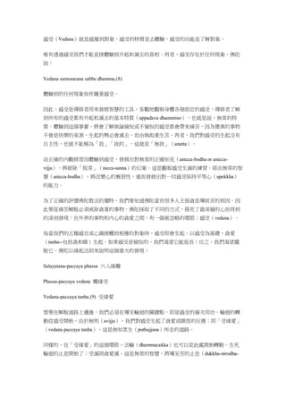 感受（Vedana）就是感覺到對象，感受的特質是去體驗，感受的功能是了解對象。
唯有透過感受我們才能直接體驗到升起和滅去的真相。再者，感受存在於任何現象。佛陀
說：
Vedana samosarana sabbe dhamma.(8)
體驗到的任何現象皆伴隨著感受。
因此，感受是禪修者用來發展智慧的工具。客觀地觀察身體各個部位的感受，禪修者了解
到所有的感受都有升起和滅去的基本特質（uppadava dhammino），也就是說，無常的特
質。體驗到這個事實，將會了解無論愉悅或不愉悅的感受都會帶來痛苦，因為變異的事物
不會是快樂的泉源，生起的勢必會滅去，而由執取產生苦。再者，我們對感受的生起沒有
自主性，也就不能稱為「我」「我的」，這就是「無我」（anatta）。
由正確的內觀修習而體驗到感受，發展出對無常的正確知見（anicca-bodha or anicca-
vijja），將破除「恆常」（nicca-sanna）的幻象。這是觀察感受生滅的練習。經由無常的智
慧（anicca-bodha），將改變心的舊習性，進而發展出對一切感受保持平等心（upekkha）
的能力。
為了正確的評價佛陀教法的獨特，我們要知道佛陀當世很多人主張貪是導致苦的原因，因
此要從痛苦解脫必須戒除貪著的事物。佛陀採取了不同的方式，探究了最深層的心而得到
的深刻發現：在外界的事物和內心的貪愛之間，有一個被忽略的環節：感受（vedana）。
每當我們的五種感官或心識接觸到相應的對象時，感受即會生起，以感受為基礎，貪愛
（tanha--包括貪和瞋）生起。如果感受是愉悅的，我們渴望它能延長；反之，我們渴望擺
脫它。佛陀以緣起法則來說明這個重大的發現：
Salayatana-paccaya phassa 六入緣觸
Phassa-paccaya vedana 觸緣受
Vedana-paccaya tanha.(9) 受緣愛
想要在解脫道路上邁進，我們必須在導至輪迴的關鍵點，即是感受的層次用功。輪迴的轉
動從感受開始，由於無明（avijja），我們對感受生起了貪愛或瞋恨的反應：即「受緣愛」
（vedana paccaya tanha）。這是無知眾生（puthujjana）所走的道路。
同樣的，在「受緣愛」的這個環節，法輪（dhammacakka）也可以從此處開始轉動。生死
輪迴的止息開始了：受滅則貪愛滅。這是無常的智慧，將導至苦的止息（dukkha-nirodha-
 