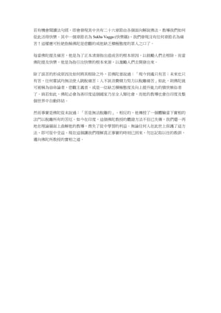 若有機會閱讀法句經，即會發現其中共有二十六章節由各個面向解說佛法，教導我們如何
從此活得快樂。其中一個章節名為 Sukha Vagga (快樂篇)，我們發現沒有任何章節名為痛
苦！這樣應可杜絶指稱佛陀是悲觀的或他缺乏積極態度的眾人之口了。
每當佛陀提及痛苦，他是為了正本清源指出造成苦的根本原因，以鼓勵人們去根除。而當
佛陀提及快樂，他是為指引出快樂的根本來源，以激勵人們去開發出來。
除了談苦的形成原因及如何將其根除之外，若佛陀曾說過：「現今到處只有苦；未來也只
有苦，任何嘗試均無法使人跳脫痛苦；人不該浪費精力努力以脫離痛苦」如此，則佛陀就
可被稱為宿命論者，悲觀主義者，或是一位缺乏積極態度及向上提升能力的憤世嫉俗者
了。倘若如此，佛陀必會為害印度這個國家乃至全人類社會，而他的教導也會自印度及整
個世界中自動終結。
然而事實是佛陀從未說過：「苦是無法脫離的」。相反的，他傳授了一個體驗當下實相的
法門以脫離所有的苦厄。如今在印度，這個佛陀教授的體證方法不但已失傳，我們還一再
地在理論層面上曲解他的教導，喪失了從中學習的利益。無論任何人在此世上保護了這方
法，即可從中受益。現在這個讓我們理解真正事實的時刻已到來，勿忘記取以往的教訓，
邁向佛陀所教授的實相之道。
 
