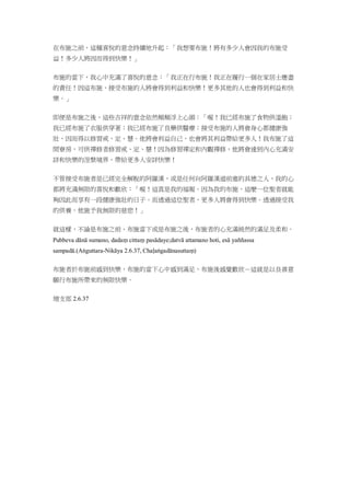 在布施之前，這種喜悅的意念持續地升起：「我想要布施！將有多少人會因我的布施受
益！多少人將因而得到快樂！」
布施的當下，我心中充滿了喜悅的意念：「我正在行布施！我正在履行一個在家居士應盡
的責任！因這布施，接受布施的人將會得到利益和快樂！更多其他的人也會得到利益和快
樂。」
即便是布施之後，這些吉祥的意念依然頻頻浮上心頭：「喔！我已經布施了食物供溫飽；
我已經布施了衣服供穿著；我已經布施了良藥供醫療；接受布施的人將會身心都健康強
壯，因而得以修習戒、定、慧。他將會利益自己，也會將其利益帶給更多人！我布施了這
間寮房，可供禪修者修習戒、定、慧！因為修習禪定和內觀禪修，他將會達到內心充滿安
詳和快樂的涅槃境界，帶給更多人安詳快樂！
不管接受布施者是已經完全解脫的阿羅漢，或是任何向阿羅漢道前進的具德之人，我的心
都將充滿無限的喜悅和歡欣：「喔！這真是我的福報。因為我的布施，這麼一位聖者就能
夠因此而享有一段健康強壯的日子。而透過這位聖者，更多人將會得到快樂。透過接受我
的供養，他施予我無限的慈悲！」
就這樣，不論是布施之前、布施當下或是布施之後，布施者的心充滿純然的滿足及柔和。
Pubbeva dānā sumano, dadaṃ cittaṃ pasādaye;datvā attamano hoti, esā yaññassa
sampadā.(Aṅguttara-Nikāya 2.6.37, Chaḷaṅgadānasuttaṃ)
布施者於布施前感到快樂，布施的當下心中感到滿足，布施後感覺歡欣－這就是以良善意
願行布施所帶來的無限快樂。
増支部 2.6.37
 