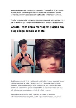 apresentavamcortesnospulsoseno pescoço.Para a polícia,os ferimentos
ocorreramporautomutilação,umindício dequeo trio tambémtentou
cometer suicídio. Duasdelasestão hospitalizadasemCanela eGramado.
Este foi um caso muito interessanteque aconteceu no nosso estado ( RS ),
um de milhares que acontecem ah todo minuto no nosso mundo inteiro.
Garota Trans deixa mensagem suicida em
blog e logo depois se mata
Dia 28 de dezembro de 2014, a adolescente Leelah Alcorn morreu atropelada por um
caminhão na cidade de Union Township, em Ohio, EUA. Leelah era uma garota
transexual, lutando para conseguir iniciar sua transição para o sexo com que se
identificava. Ela caminhou aproximadamente 5 km da casa onde morava com seus
pais até a estrada, onde se jogou na frente do veículo e morreu.
Pouco tempo depois de sua morte, uma carta de suicídio foi publicada
automaticamente em seu blog. Nela, Leelah culpa diretamente seus pais por sua
 