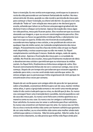 fazer a transição. Eu me sentiasemesperança, sentiaque euia passar o
restoda vida parecendoser um homem fantasiadode mulher. Nomeu
aniversáriode 16 anos, quando eu não recebi a permissãode meus pais
para começar a fazer transição, euchorei até dormir. Eu passei a ter uma
atitude de “foda-se”com relaçãoaos meus pais e me declarei gay na
escola, achando que talvez se eufizesse umapassagemgradual até me
declarar trans o choque seriamenor. Apesar dareação dos meus aigos
ter sidopositiva, meus pais ficaram putos. Eles resolveramque euestava
atacando sua imagem, e que eu eraum constrangimentoparaeles. Eles
queriamque eu fosse seugarotinhocristãoperfeito, e obviamente isso
não erao que eu queria. Então eles me tiraramda escolapública,
esconderammeulaptop e meu celular, e me proibiramde entrar em
qualquer tipo de mídia social, me isolandocompletamente dos meus
amigos. Provavelmente essafoi a fase da minha vida emque eu fiquei
mais deprimida, e estousurpresaque eunão me matei. Eu fiquei
completamente sozinhapor 5 meses. Nadade amigos, nada de apoio,
nada de amor. Apenas a frustraçãodos meus pais e a cruedade da
solidão. No final do ano escolar, meus pais finalmente mudaram de ideia
e devolverammeucelular e permitiramque euretornasse às mídias
sociais. Eu fiquei feliz, finalmenteeutinhameus amigos de volta. Eles
ficaram extremamentefelizesde me ver e conversar comigo, mas sóno
começo. Depois de um tempoeles perceberamque estavamcagando e
andando para mim, e eume senti ainda mais sozinhaque antes. Os
únicos amigos que eu pensavaque tinha sógostavam de mim porque me
encontravamcinco vezes por semana.
Depois de um verãoquase sem amigos além do pesode ter que pensar
sobre a faculdade, economizar dinheiropara sair de casa, manter minhas
notas altas, ir para a igrejatodasemana e me sentir uma merda porque
todos lá são contra tudopelo que eu vivo, eu decidi que já deu. Eu nunca
vou conseguir fazer uma transiçãobem-sucedida, mesmoquandoeu sair
da casa dos meus pais. Eu nunca serei felizcoma minha aparência ou a
maneira como euvou soar. Eu nunca vou ter amigos o suficiente para
ficar satisfeita. Eununca vou ter amor o suficiente paraficar satisfeita.
Eu nunca vou encontrar um homem que me ame. Eu nunca vou ser feliz.
Ou eu vivoo restoda minha vida como um homem solitárioque gostaria
de ser uma mulher, ou eu vivominha vida como uma mulher ainda mais
solitáriaque odeiaa si mesma. Não há como ganhar. Nãohá saída. Eu já
estoutriste obastante, eunão precisoque minha vida fique ainda pior.
 