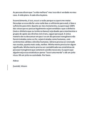 As pessoas dizemque “a vida melhora” mas issonão é verdade no meu
caso. A vida piora. A cada dia elapiora.
Essencialmente, é isso, essaé arazão porque eu querome matar.
Desculpe se essanãofor uma razão boa o suficiente paravocê, é boa o
suficiente paramim. Quanto ao meu testamento, euqueroque 100%
das coisas que eu possuolegalmente sejamvendidas e que o dinheiro
(mais o dinheiroque eu tenhono banco) sejadoado para movimentos e
grupos de apoio aos direitos civis trans, caguei paraqual. A única
maneira de eu descansar empaz é se um dia pessoas transgêneronão
foremtratadas como eufui, sejamtratadas como humanos, com
sentimentos válidos e direitos humanos. Gêneroprecisaser ensinado
nas escolas, quantomais cedo, melhor. Minhamorte precisater algum
significado. Minhamorte precisaser contabilizadanas estatísticas de
pessoas transgêneroque cometemsuicídionesseano. Eu quero que
alguémveja essaestatísticae pense “issoé umamerda” e dê um jeito
nisso. Dê um jeitona sociedade. Por favor.
Adeus
(Leelah) Alcorn
 