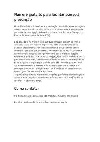 Número gratuito para facilitar acesso á
prevenção.
Uma dificuldade adicional para a prevenção do suicídio entre crianças e
adolescentes é o fato de esse público ser menos afeito a buscar ajuda
por meio de uma ligação telefônica, afirma o médico Vitor Stumpf, do
Centro de Valorização da Vida (CVV).
É no teclado e na internet que as novas gerações sentem-se mais à
vontade. Esse é um motivo, explica ele, para o CVV ter passado a
oferecer atendimento por chat ou chamadas de voz online.Desde
setembro, em uma parceria com o Ministério da Saúde, o CVV do Rio
Grande do Sul passou a ser o primeiro do país a oferecer ligações
totalmente gratuitas. Por causa do projeto, que será estendido a todo o
país em caso de êxito, o tradicional número do CVV foi abandonado no
Estado. Agora, a organização atende pelo 188. A mudança torna mais
ágil o atendimento: o sistema do CVV conta com um roteador que
consegue direcionar os telefonemas para unidades de atendimentos
que estejam ociosas em outras cidades.
“A gratuidade é muito importante. Acredito que fomos escolhidos para
começar esse projeto porque somos o Estado com mais notificação de
suicídios” – observa Stumpf.
Como contatar
Por telefone: 188 (as ligações são gratuitas, inclusive por celular)
Por chat ou chamada de voz online: acesse cvv.org.br
 