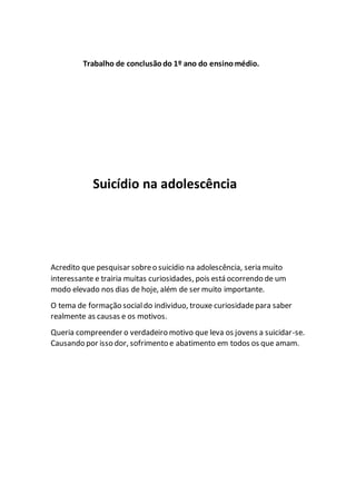 Trabalho de conclusãodo 1º ano do ensinomédio.
Suicídio na adolescência
Acredito que pesquisar sobreo suicídio na adolescência, seria muito
interessante e trairia muitas curiosidades, pois está ocorrendo de um
modo elevado nos dias de hoje, além de ser muito importante.
O tema de formação socialdo individuo, trouxe curiosidadepara saber
realmente as causas e os motivos.
Queria compreender o verdadeiro motivo que leva os jovens a suicidar-se.
Causando por isso dor, sofrimento e abatimento em todos os que amam.
 