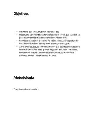 Objetivos
 Mostrar o que leva um jovema suicidar-se;
 Observar o sofrimento dos familiares de um jovemque suicidar-se,
para assimtermos mais consciência dos nossos atos;
 Conhecer mais sobreo suicídio na adolescência, para aprofundar
nosso conhecimento e enriquecer nossa aprendizagem.
 Apresentar causas, os comportamentos eas devidas situações que
levam ah um número tão grandede jovens a tirarem suas vidas,
também para as pessoas conheceremum pouco mais e ficar
sabendo melhor sobreo devido assunto.
Metodologia
Pesquisa realizada em sites.
 