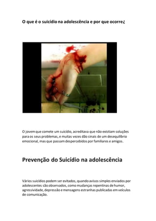 O que é o suicídio na adolescência e por que ocorre¿
O jovemque comete um suicídio, acreditava que não existiam soluções
para os seus problemas, e muitas vezes dão sinais de um desequilíbrio
emocional, mas que passamdespercebidos por familiares e amigos.
Prevenção do Suicídio na adolescência
Vários suicídios podem ser evitados, quando avisos simples enviados por
adolescentes são observados, como mudanças repentinas dehumor,
agressividade, depressão emensagens estranhas publicadas emveículos
de comunicação.
 