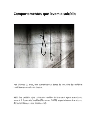 Comportamentos que levam o suicídio
Nos últimos 10 anos, têm aumentado as taxas de tentativa de suicídio e
suicídio consumado em jovens.
98% das pessoas que cometem suicídio apresentam algum trasntorno
mental à época do Suicídio (Flesmann, 2002), especialmente transtorno
do humor (depressão, bipolar, etc).
 