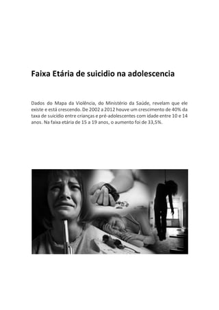 Faixa Etária de suicidio na adolescencia
Dados do Mapa da Violência, do Ministério da Saúde, revelam que ele
existe e está crescendo. De 2002 a 2012 houve um crescimento de 40% da
taxa de suicídio entre crianças e pré-adolescentes com idade entre 10 e 14
anos. Na faixa etária de 15 a 19 anos, o aumento foi de 33,5%.
 
