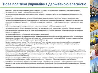 Нова політика управління державною власністю
• Схвалено Стратегію підвищення ефективності діяльності суб’єктів господарювання державного сектора економіки та
затверджено план заходів з реалізації зазначеної стратегії
• Затверджено нормативну базу щодо забезпечення прозорості діяльності суб’єктів господарювання державного сектору
економіки
• Вперше підготовлено фінансова звітність 100 найбільших держпідприємств і доручено провести фінансовий аудит
• Затверджено базовий норматив відрахування частки прибутку, що спрямовується на виплату дивідендів за результатами
фінансово-господарської діяльності у 2014 році господарських товариств, у статутному капіталі яких є корпоративні права
держави
• Забезпечено умови для проведення якісного і незалежного аудиту найбільших держкомпаній
• Затверджено перелік об’єктів державної власності, що мають стратегічне значення для економіки і безпеки держави
• Список державних підприємств, що не підлягають приватизації (913 ДП) був схвалений Кабміном і поданий до Верховної
Ради на затвердження
• Затверджений перелік із 345 компаній, що підлягають приватизації
• Розроблена та запущена система електронних державних закупівель ProZorro. У системі працюють понад 200 державних
замовників, оголошено торгів більш ніж на 1 млрд. грн., середня економія становить 15-20%. Загальна сума економії від
пілотної версії ProZorro до кінця 2015-го року досягне 500 млн грн
• Урядом схвалено проект Закону “Про публічні закупівлі”, який закладає основу для повномасштабного переходу на
електронну систему держзакупівель. У разі прийняття ВР масштабне розгортання системи електронних закупівель
заплановано на перше півріччя 2016 року
• Розпочато процес приєднання України до Угоди СОТ про державні закупівлі
• Посилено антикорупційні вимоги щодо аудиту суб’єктів господарювання державного сектору економіки. Аудит найбільших
суб’єктів господарювання мають проводити міжнародно визнані аудиторські компанії, акредитовані ЄБРР та Світовим Банком
• Здійснено конкурсний відбір 277 керівників держпідприємств. Відбір відбувається через Комітет з призначень (5 профільних
міністрів та 5 незалежних експертів)
• Утворено та зареєстровано ПАТ «Українська залізниця», затверджено Статут, повністю завершено процес корпоратизації.
Затверджено склад наглядової ради та ревізійної комісії ПАТ «Українська залізниця», створено нове правління
• Розроблено законопроекти «Про залізничний транспорт» і «Про Національну комісію з питань регулювання транспорту».
Вводиться нова модель державного управління залізничним транспортом з урахуванням найкращих європейських і світових
практик
• Розпочата перевірка фінансово-господарської діяльності двадцяти найбільших державних компаній
 