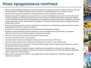 Нова продовольча політика
• Здійснено диверсифікацію продовольчих ринків для подолання наслідків російського ембарго. Частку експорту до
РФ зменшено до 2%. Додатково відкрито ринки 9 країн для понад 80 підприємств м’ясо-молочної галузі
• Протягом 2015-го року 238 підприємств отримали дозвіл постачати продукцію на ринки ЄС
• Проведено перший етап дерегуляції в аграрній галузі: скасовано 14 сертифікатів, 6 ліцензій та внесено більше 50
змін до законодавства. Спрощено механізм оренди землі, скасовано необґрунтовані вимоги щодо умов обробки
с/г землі. Скорочено перелік об'єктів регулювання, що потребують отримання карантинного сертифікату; зменшено
термін видачі карантинного і фітосанітарного сертифікатів з 5 днів до 24 годин; удосконалено порядок реєстрації
засобів захисту рослин
• Схвалено Концепцію розвитку сільських територій, яка спрямована на стимулювання підприємницької активності,
диверсифікацію зайнятості сільського населення
• Розроблено Концепцію реформування системи державного резервування в Україні
• Розроблено єдину комплексну стратегію розвитку сільських територій України до 2020 року, за підтримки
Єврокомісії та участі понад 170 міжнародних та українських експертів
• Визначено єдині вимоги до складу та змісту проектів землеустрою
• Скасовано ліцензування робіт з оцінки земель
• Скасовано режим ліцензування операцій з імпорту засобів захисту рослин у 2015 році
• Скорочено терміни видачі витягу з нормативної грошової оцінки земель з 7 до 3 робочих днів
• Успішно реалізований пілотний проект у Полтавській області щодо залучення фінансування оборотного капіталу
для фермерів через аграрні розписки
• Запроваджена державна підтримка середніх та дрібних сільгоспвиробників шляхом зняття обмежень щодо
потужностей тваринницьких ферм та комплексів, які можуть претендувати на часткове відшкодування державою
вартості будівництва та реконструкції
• Гармонізовано законодавство України із законодавством ЄС у сфері поводження з побічними продуктами
тваринного погодження
 