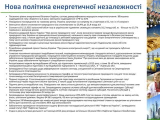 Нова політика енергетичної незалежності
• Посилено рівень енергетичної безпеки України, суттєво диверсифіковано маршрути енергопостачання. Збільшено
надходження газу з Європи в 2,5 рази, зменшено надходження з РФ на 53%
• Ліквідовано посередників на газовому ринку. Україна закуповує газ напряму як у партнерів з ЄС, так і в «Газпромі»
• Зменшено обсяги споживання природного газу споживачами на 20,4% до 23,4 млрд м3
• Станом на 01.12.2015 загальний обсяг газу в українських підземних сховищах становить 16,2 млрд куб. м. - більше на 15,7%
порівняно з минулим роком
• Ухвалено урядовий Закон України “Про ринок природного газу”, яким визначено правові засади функціонування ринку
природного газу України на принципах вільної конкуренції, належного захисту прав споживачів та безпеки постачання
природного газу, а також здатного до інтеграції з ринками природного газу держав - сторін Енергетичного Співтовариства, у
тому числі шляхом створення регіональних ринків природного газу
• Затверджено план заходів із реалізації програми реконструкції гідроелектростанцій і будівництва нових об’єктів
гідроенергетики
• Розроблено урядовий проект Закону України "Про ринок електричної енергії", що на даний час проходить публічне
обговорення
• Із метою посилення прозорості видобувних галузей, впровадження міжнародних стандартів звітності, удосконалення системи
управління природними ресурсами, покращення інвестиційного клімату в Україні, впровадження стандартів Ініціатив щодо
забезпечення прозорості видобувних галузей ухвалено Закон України "Про внесення змін до деяких законодавчих актів
України щодо забезпечення прозорості у видобувних галузях"
• Актуалізовано перелік вугледобувних об’єктів, що підлягають приватизації у 2015 році, а саме 26 об’єктів, завершена
передприватизаційна підготовка 7 вугледобувних підприємств: 3 – Волинська обл., 4 – Львівська обл.
• Затверджено План заходів щодо реформування газового сектору, узгоджений із Світовим Банком та Секретаріатом
Енергетичного Співтовариства
• Затверджено Методику визначення та розрахунку тарифів на послуги транспортування природного газу для точок входу і
точок виходу на основі багаторічного стимулюючого регулювання
• Подано позови до Стокгольмського арбітражу для перегляду контрактів із російським Газпромом на транзит газу і
компенсації через недостатні обсяги транзиту, а також щодо встановлення справедливої і ринкової ціни на газ
• Піднято ренту на видобуток газу. Ліквідовано так звану спільну діяльність, що використовувалася для реалізації газових схем
• Встановлені ринкові тарифи на газ. Запроваджена широка система субсидій для малозабезпечених громадян. Субсидії
отримали вже понад 4,8 млн домогосподарств. Суттєво спрощено систему надання субсидій. На виплату субсидій у
поточному році зарезервовано 24 млрд грн
• Запроваджена програма з енергоефективності. Уряд компенсує 20%-60% тіла так званих «теплих кредитів» на заміну котлів,
вікон, утеплення домівок. Видано 64 981 кредитів, 43 млн грн виділено на відшкодування громадянам
• Підписано 24 Меморандуми про намір місцевої влади відшкодовувати частину відсоткової ставки за кредитами на утеплення
житла для населення, що становить 96% від запланованого
• Забезпечено проведення незалежного аудиту фінансово-господарської діяльності НАК “Нафтогаз України”, затверджено
новий статут НАК "Нафтогаз України"
• Згідно з результатами діяльності за 9 місяців 2015 року вперше за близько 10 років НАК «Нафтогаз України» беззбиткова
 
