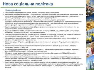 Нова соціальна політика
Соціальна сфера
• Забезпечена своєчасна виплата пенсій, зарплат, соціальних виплат громадянам
• Реалізовано реформу системи пільг. Скасовано пільги народним депутатам, міністрам та іншим чиновникам. Пільги
з оплати житлово-комунальних послуг, зв’язку тощо окремим категоріям громадян надаються з урахуванням
сукупних доходів родин. Пільги отримують лише ті, хто їх справді потребують
• Скасовано спецпенсії міністрам, народним депутатам, чиновникам, суддям, прокурорам
(крім військовослужбовців та науковців). Призначення всіх видів пенсій відбуваються за нормами єдиного закону.
Розроблено та передано до Верховної Ради пакет законопроектів з пенсійної реформи щодо запровадження
єдиних принципів нарахування пенсій та накопичувальної складової
• Відмінено достроковий вихід на пенсію за 1,5 роки до досягнення загальновстановленого пенсійного віку при
скороченні штатів та за станом здоров’я
• Підвищено з 1 вересня 2015 року розмір прожиткового мінімуму на 13,1 %, що дало змогу збільшити розміри
мінімальної заробітної плати, пенсії та соціальних допомог
• Здійснено кардинальну реформу системи субсидій. Субсидію за спрощеною системою вже отримали близько 4,8
млн українських родин, що майже у 6 разів більше ніж у минулому році (739 тис. сімей)
• Запроваджено адресний підхід щодо надання пільг з оплати житлово-комунальних послуг, послуг зв’язку, на
придбання твердого палива, скрапленого газу
• Розпочато процес об’єднання двох фондів соціального страхування – утворено Фонд соціального страхування
України
• Систему соціального страхування звільнено від невластивих виплат та функцій. Це дало змогу у 2015 році
зекономити близько 1,8 млрд грн
• 6 624 демобілізованим учасникам АТО надано допомогу в оформленні документів для отримання земельної
ділянки, 13 408 осіб отримують різні види соціальних допомог
• Збільшено розмір грошової допомоги на протезування (ортезування) за кордоном з 500 до 900 розмірів
прожиткового мінімуму для працездатних осіб
• Розпочалось реформування трудового законодавства. У першому читанні ухвалено проект Трудового кодексу
України. Ухвалено Закон України „Про зовнішню трудову міграцію”, яким вперше на державному рівні закріплено
соціальні права трудових мігрантів та членів їхніх сімей
• Уряд схвалив законопроект щодо реструктуризації кредитів для тих громадян, які є соціально незахищені, які
отримали надмірне боргове навантаження через девальвацію національної грошової одиниці і російську військову
агресію. Це приблизно 37 тисяч українських сімей, які матимуть право на реструктуризацію валютних іпотечних
кредитів
 