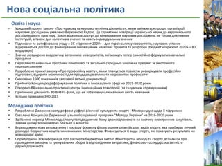 Нова соціальна політика
Освіта і наука
• Урядовий проект закону «Про наукову та науково-технічну діяльність», яким змінюється процес організації
наукових досліджень ухвалено Верховною Радою. Це сприятиме інтеграції української науки до європейського
дослідницького простору. Закон відкриває доступ до фінансування наукових досліджень не тільки для певних
інституцій, а також для колективів вчених та навіть індивідуальних вчених
• Підписано та ратифіковано угоду з ЄС «Горизонт 2020» - для українських університетів, наукових установ
відкривається доступ до фінансування інноваційних наукових проектів та розробок (бюджет «Горизонт 2020» – 80
млрд євро)
• Значно розширено академічну автономію університетів, які можуть тепер самостійно формувати навчальні
програми
• Переглянуто навчальні програми початкової та загальної середньої школи на предмет їх змістовного
перевантаження
• Розроблено проект закону «Про професійну освіту», яким планується повністю реформувати професійну
підготовку, відкрити можливості для працедавців впливати на розвиток профосвіти
• Скасовано 1600 показників галузевої звітної документації
• Прийнято Концепцію реформування політики в інноваційній сфері на 2015-2020 роки
• Створено 84 навчально-практичні центри інноваційних технологій (за галузевим спрямуванням)
• Припинено діяльність 80 ВНЗ та філій, що не забезпечували належну якість навчання
• Успішно проведено ЗНО-2015
Молодіжна політика
• Розроблено Дорожню карту реформ у сфері фізичної культури та спорту і Меморандум щодо її підтримки
• Схвалено Концепцію Державної цільової соціальної програми “Молодь України” на 2016-2020 роки
• Здійснено перехід Мінмолодьспорту та підвідомчих йому держпідприємств на систему електронних закупівель.
Завяки цьому зекономлено близько 6 млн грн
• Впроваджено нову автоматичну і прозору формулу фінансування олімпійських видів спорту, яка прибирає ручний
розподіл бюджетних коштів чиновниками Міністерства. Фінансуються ті види спорту, які показують результати на
міжнародні арені
• Оприлюднена вся інформація про паспорти бюджетних витрат Міністерства молоді та спорту, всі накази про
проведення змагань та тренувальних зборів із відповідними витратами, фінансово-господарська звітність
держпідприємств
 
