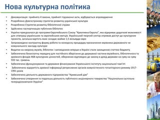 Нова культурна політика
• Декомунізація: прийнято 4 закони, прийняті підзаконні акти, відбувається впровадження
• Розроблено Довгострокову стратегію розвитку української культури
• Розроблено Стратегію розвитку бібліотечної справи
• Здійснено паспортизацію публічних бібліотек
• Україна приєдналася до програми Європейського Союзу "Креативна Європа", яка відкриває додаткові можливості
для співпраці українських та європейських митців. Український творчий сектор отримав доступ до культурних
проектів, загальна вартість яких складає майже 1,5 мільярди євро
• Запроваждено контрактну форму роботи та конкурсну процедуру призначення керівника державного чи
комунального закладу культури
• Видатки на охорону музеїв, бібліотек і заповідників вперше в Україні стали захищеною статтею бюджету
• Забезпечено безоплатну передачу для постійного зберігання до державної частини музейного, бібліотечного та
архівного фондів 468 культурних цінностей, обернених відповідно до закону в дохід держави на суму на суму
593 тис. гривень
• Забезпечено функціонування та державне фінансування Українського інституту національної пам’яті
• Забезпечено відкритість архівної інформації репресивних органів комуністичного тоталітарного режиму 1917-
1991 років
• Забезпечено діяльність державного підприємства “Кримський дім”
• Забезпечено утворення та подальшу діяльність публічного акціонерного товариства “Національна суспільна
телерадіокомпанія України”
 
