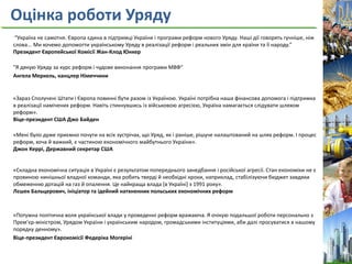 Оцінка роботи Уряду
“Україна не самотня. Європа єдина в підтримці України і програми реформ нового Уряду. Наші дії говорять гучніше, ніж
слова... Ми хочемо допомогти українському Уряду в реалізації реформ і реальних змін для країни та її народу.”
Президент Європейської Комісії Жан-Клод Юнкер
"Я дякую Уряду за курс реформ і чудове виконання програми МВФ"
Ангела Меркель, канцлер Німеччини
«Зараз Сполучені Штати і Європа повинні бути разом із Україною. Україні потрібна наша фінансова допомога і підтримка
в реалізації намічених реформ. Навіть стикнувшись із військовою агресією, Україна намагається слідувати шляхом
реформ».
Віце-президент США Джо Байден
«Мені було дуже приємно почути на всіх зустрічах, що Уряд, як і раніше, рішуче налаштований на шлях реформ. І процес
реформ, хоча й важкий, є частиною економічного майбутнього України».
Джон Керрі, Державний секретар США
«Складна економічна ситуація в Україні є результатом попереднього занедбання і російської агресії. Стан економіки не є
провиною нинішньої владної команди, яка робить тверді й необхідні кроки, наприклад, стабілізуючи бюджет завдяки
обмеженню дотацій на газ й опалення. Це найкраща влада [в Україні] з 1991 року».
Лєшек Бальцерович, ініціатор та ідейний натхненник польських економічних реформ
«Потужна політична воля української влади у проведенні реформ вражаюча. Я очікую подальшої роботи персонально з
Прем’єр-міністром, Урядом України і українським народом, громадськими інституціями, аби далі просуватися в нашому
порядку денному».
Віце-президент Єврокомісії Федеріка Могеріні
 