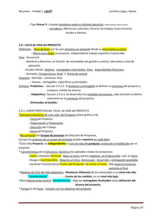 Resumen Pmbok 5 ¿QUÉ? Leciñena López, Noelia
Página 20
.-Tipo Virtual .-Cuando miembros están en distinta ubicación.( intercambiar información)
.- considerar: diferencias culturales, horarios de trabajo, husos horarios,
locales e idiomas.
2.4.- CICLO de VIDA del PROYECTO
Definición.- Serie de fases por las que atraviesa un proyecto desde su inicio hasta su cierre.
.- Marco para dirigir un proyecto, independiente trabajo específico involucrado.
Fase.- Secuencial.
.-Nombres y Números, en función de necesidades de gestión y control, naturaleza y área de
aplicación.
.-Pueden Dividir: objetivo, entregables intermedios, hitos, disponibilidad financiera.
.- Acotadas: Tiempo (inicio, final) ó Punto de control.
Proyecto.- Definido.- comienzo, final.
.- Variara.- entregables específicos y actividades.
Enfoque.-Predictivo.- Sección 2.4.2.2. El producto y entregable se definen al comienzo del proyecto y
cualquier cambio de alcance.
.- Adaptativo.- Sección 2.4.2.4. Se desarrolla tras múltiples iteraciones, cada iteración se define
solamente en el comienzo del proyecto.
.-Orientados al Cambio.-
2.4.1.-CARACTERÍSTICAS del CICLO de VIDA del PROYECTO
*Estructura Genérica de ciclo vida del Proyecto (véase gráfico 2-8).-
.- Inicio del Proyecto.
.- Organización y Preparación.
.- Ejecución del Trabajo.
.-Cierre del Proyecto.
*No confundir los Grupos de procesos de Dirección de Proyectos,
(ya que los procesos de un grupo de procesos pueden repetirse en cada fase).
*Ciclo Vida Proyecto es independiente al ciclo de vida del producto, producido ó modificado por el
proyecto.
* Características de la Estructura Genérica (no aplicable a todos los proyectos):
.-Costo y Dotación Personal.- Bajos al inicio, puntos máximos en el desarrollo, caen al cierre.
.-Riesgo e Incertidumbre.- Mayores al inicio, disminuyen desarrollo y entregando aceptable.
.-Variación Características Finales del Producto/ Sin variar el Costo.- Más bajas al comienzo,
aumenta al final.
*Objetivo de Ciclo de Vida adaptativo.- Mantener influencia de los interesados a un nivel más alto.
“características” .- Costos de los cambios, en un nivel más bajo.
*Nivel Adicional de Control “Características”.-Algunos entregables finalizados antes definición del
alcance del proyecto.
* Porqué lo de Fases.- Cumplir con los objetivos del proyecto.
 