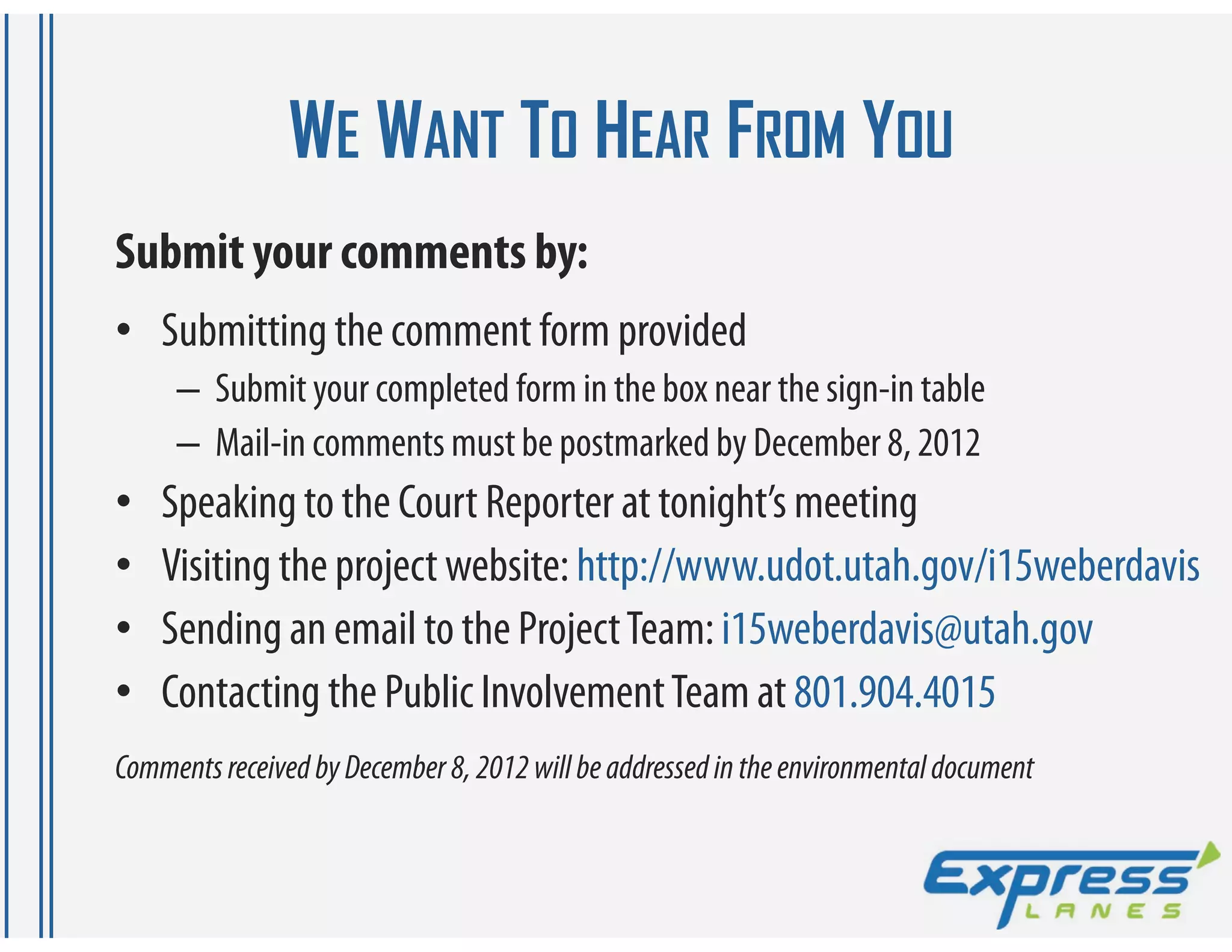 WE WANT TO HEAR FROM YOU
Submit your comments by:
• Submitting the comment form provided
     – Submit your completed form in the box near the sign-in table
     – Mail-in comments must be postmarked by December 8, 2012
•   Speaking to the Court Reporter at tonight’s meeting
•   Visiting the project website: http://www.udot.utah.gov/i15weberdavis
•   Sending an email to the Project Team: i15weberdavis@utah.gov
•   Contacting the Public Involvement Team at 801.904.4015
Comments received by December 8, 2012 will be addressed in the environmental document
 