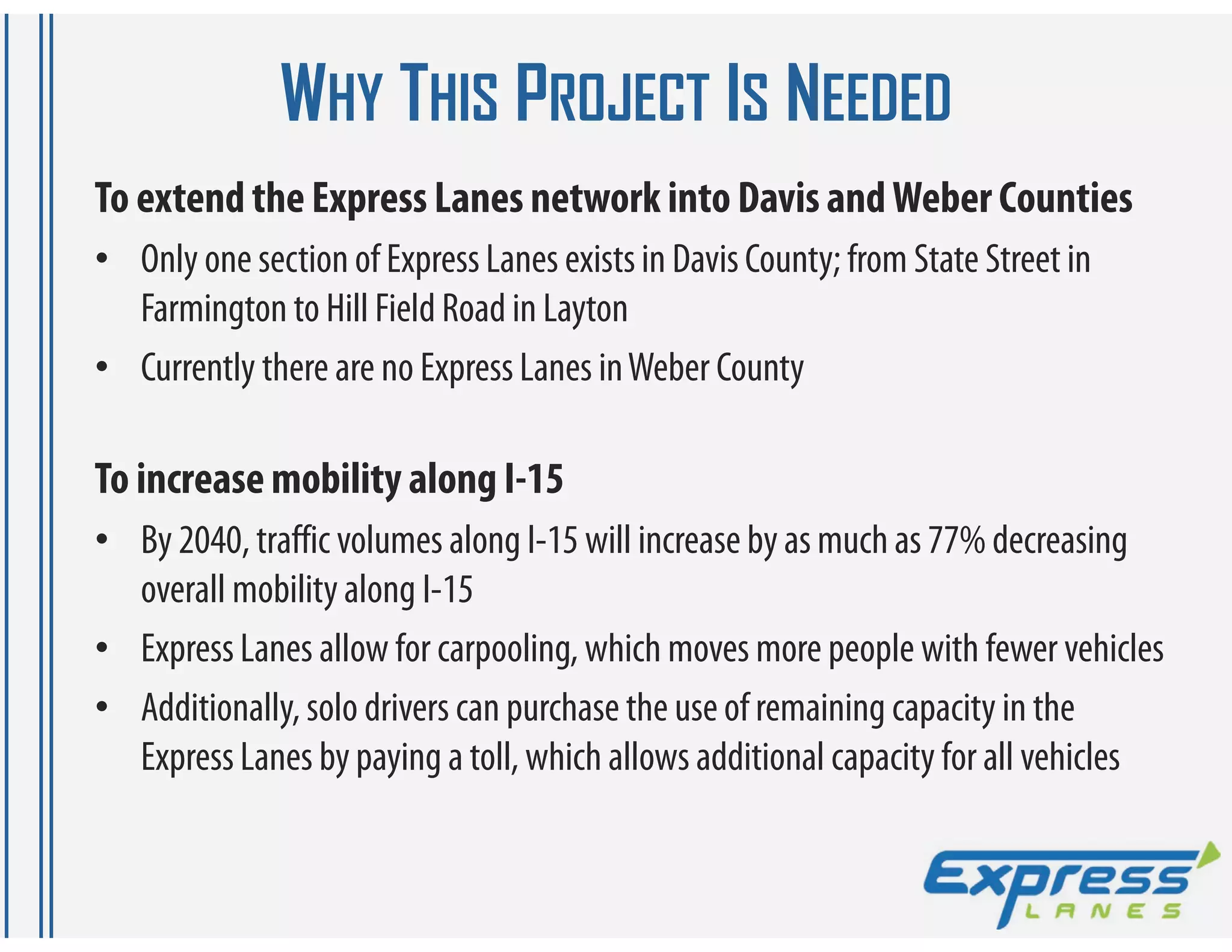 WHY THIS PROJECT IS NEEDED
To extend the Express Lanes network into Davis and Weber Counties
• Only one section of Express Lanes exists in Davis County; from State Street in
  Farmington to Hill Field Road in Layton
• Currently there are no Express Lanes in Weber County

To increase mobility along I-15
• By 2040, traffic volumes along I-15 will increase by as much as 77% decreasing
  overall mobility along I-15
• Express Lanes allow for carpooling, which moves more people with fewer vehicles
• Additionally, solo drivers can purchase the use of remaining capacity in the
  Express Lanes by paying a toll, which allows additional capacity for all vehicles
 