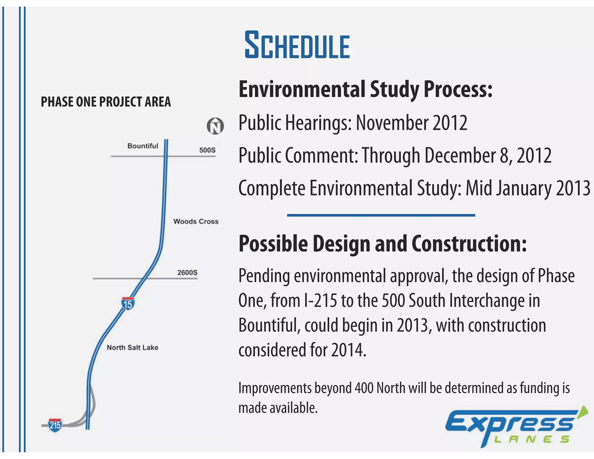 SCHEDULE
PHASE ONE PROJECT AREA
                         Environmental Study Process:
                         Public Hearings: November 2012
                         Public Comment: Through December 8, 2012
                         Complete Environmental Study: Mid January 2013

                         Possible Design and Construction:
                         Pending environmental approval, the design of Phase
                         One, from I-215 to the 500 South Interchange in
                         Bountiful, could begin in 2013, with construction
                         considered for 2014.
                         Improvements beyond 400 North will be determined as funding is
                         made available.
 