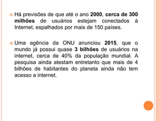  Há previsões de que até o ano 2000, cerca de 300
milhões de usuários estejam conectados à
Internet, espalhados por mais de 150 países.
 Uma agência da ONU anunciou 2015, que o
mundo já possui quase 3 bilhões de usuários na
internet, cerca de 40% da população mundial. A
pesquisa ainda atestam entretanto que mais de 4
bilhões de habitantes do planeta ainda não tem
acesso a internet.
 
