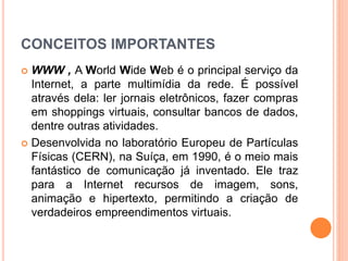 CONCEITOS IMPORTANTES
 WWW , A World Wide Web é o principal serviço da
Internet, a parte multimídia da rede. É possível
através dela: ler jornais eletrônicos, fazer compras
em shoppings virtuais, consultar bancos de dados,
dentre outras atividades.
 Desenvolvida no laboratório Europeu de Partículas
Físicas (CERN), na Suíça, em 1990, é o meio mais
fantástico de comunicação já inventado. Ele traz
para a Internet recursos de imagem, sons,
animação e hipertexto, permitindo a criação de
verdadeiros empreendimentos virtuais.
 