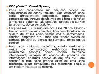  BBS (Bulletin Board System)
 Pode ser considerado um pequeno serviço de
comunicação de dados "on-line". São estações onde
estão armazenados programas, jogos, serviços
comerciais etc. Através de um modem é feita a conexão
à mesma e obtém-se tais produtos, podendo o serviço
ter algum custo ou ser gratuito.
 Os primeiros BBS’s surgiram nos anos 70 nos Estados
Unidos, eram sistemas simples, bem semelhantes a um
quadro de avisos como vemos nos supermercados,
escolas, empresas etc., onde são fixados avisos de
compra, procura ou ofertas de serviços, dentre outras
opções.
 Hoje estes sistemas evoluíram, sendo verdadeiros
meios de comunicação eletrônicos. Possuem
atualmente serviços como correio eletrônico
internacional, serviços de vendas de produtos ou
informações, enormes bancos de arquivos etc. Para
acessar o BBS você precisa além de uma linha
telefônica, ter um computador, não importando o tipo, e
um modem instalado ao mesmo.
 