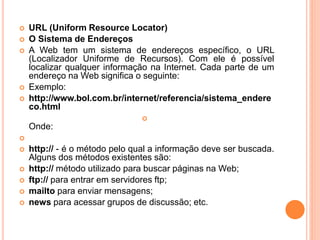  URL (Uniform Resource Locator)
 O Sistema de Endereços
 A Web tem um sistema de endereços específico, o URL
(Localizador Uniforme de Recursos). Com ele é possível
localizar qualquer informação na Internet. Cada parte de um
endereço na Web significa o seguinte:
 Exemplo:
 http://www.bol.com.br/internet/referencia/sistema_endere
co.html

Onde:

 http:// - é o método pelo qual a informação deve ser buscada.
Alguns dos métodos existentes são:
 http:// método utilizado para buscar páginas na Web;
 ftp:// para entrar em servidores ftp;
 mailto para enviar mensagens;
 news para acessar grupos de discussão; etc.
 