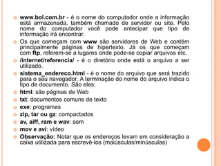  www.bol.com.br - é o nome do computador onde a informação
está armazenada, também chamado de servidor ou site. Pelo
nome do computador você pode antecipar que tipo de
informação irá encontrar.
 Os que começam com www são servidores de Web e contém
principalmente páginas de hipertexto. Já os que começam
com ftp, referem-se a lugares onde pode-se copiar arquivos etc.
 /internet/referencia/ - é o diretório onde está o arquivo a ser
utilizado.
 sistema_endereco.html - é o nome do arquivo que será trazido
para o seu navegador. A terminação do nome do arquivo indica o
tipo de documento. São eles:
 html: são páginas de Web
 txt: documentos comuns de texto
 exe: programas
 zip, tar ou gz: compactados
 av, aiff, ram e wav: som
 mov e avi: vídeo
 Observação: Notar que os endereços levam em consideração a
caixa utilizada para escrevê-los (maiúsculas/minúsculas)
 