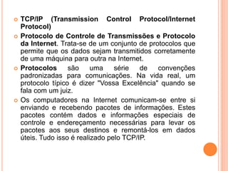  TCP/IP (Transmission Control Protocol/Internet
Protocol)
 Protocolo de Controle de Transmissões e Protocolo
da Internet. Trata-se de um conjunto de protocolos que
permite que os dados sejam transmitidos corretamente
de uma máquina para outra na Internet.
 Protocolos são uma série de convenções
padronizadas para comunicações. Na vida real, um
protocolo típico é dizer "Vossa Excelência" quando se
fala com um juiz.
 Os computadores na Internet comunicam-se entre si
enviando e recebendo pacotes de informações. Estes
pacotes contém dados e informações especiais de
controle e endereçamento necessárias para levar os
pacotes aos seus destinos e remontá-los em dados
úteis. Tudo isso é realizado pelo TCP/IP.
 