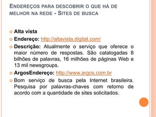 ENDEREÇOS PARA DESCOBRIR O QUE HÁ DE
MELHOR NA REDE - SITES DE BUSCA
 Alta vista
 Endereço: http://altavista.digital.com/
 Descrição: Atualmente o serviço que oferece o
maior número de respostas. São catalogadas 8
bilhões de palavras, 16 milhões de páginas Web e
13 mil newsgroups.
 ArgosEndereço: http://www.argos.com.br
 Bom serviço de busca pela Internet brasileira.
Pesquisa por palavras-chaves com retorno de
acordo com a quantidade de sites solicitados.
 