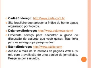  Cadê?Endereço: http://www.cade.com.br
 Site brasileiro que apresenta índice de home pages
organizado por tópicos.
 DejanewsEndereço: http://www.dejanews.com/
 Excelente serviço para encontrar o grupo de
discussão do assunto que você quiser. Tras links
para os newsgroups pesquisados.
 ExciteEndereço: http://www.excite.com
 Acesso a mais de 11 milhões de páginas Web e 55
mil, com a avaliação de uma equipe de jornalistas.
Pesquisa por assuntos.
 