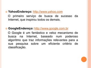  YahooEndereço: http://www.yahoo.com
O primeiro serviço de busca de sucesso da
Internet, que inspirou todos os demais.
 GoogleEndereço: http://www.google.com.br
O Google é um fantástico e veloz mecanismo de
busca na Internet, baseado num poderoso
algorítmo que traz informações relevantes para a
sua pesquisa sobre um eficiente critério de
classificação.
 
