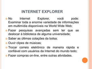 INTERNET EXPLORER
 No Internet Explorer, você pode:
Examinar toda a enorme variedade de informações
em multimídia disponíveis na World Wide Web;
 Fazer pesquisas avançadas sem ter que se
deslocar à biblioteca de alguma universidade;
 Saber as últimas cotações da bolsa;
 Ouvir clipes de músicas;
 Trocar correio eletrônico de maneira rápida e
confiável com usuários da Internet do mundo todo;
 Fazer compras on-line, entre outras atividades.
 
