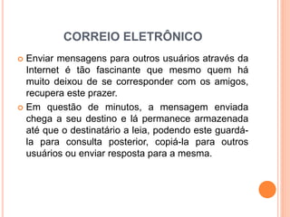 CORREIO ELETRÔNICO
 Enviar mensagens para outros usuários através da
Internet é tão fascinante que mesmo quem há
muito deixou de se corresponder com os amigos,
recupera este prazer.
 Em questão de minutos, a mensagem enviada
chega a seu destino e lá permanece armazenada
até que o destinatário a leia, podendo este guardá-
la para consulta posterior, copiá-la para outros
usuários ou enviar resposta para a mesma.
 