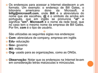  Os endereços para acessar a Internet obedecem a um
formato. Um exemplo: o endereço de Bill Gates, o
bilionário americano dono da Microsoft, é
billg@microsoft.com, onde Bill é a abreviatura do
nome que ele escolheu, @ é o símbolo da arroba em
português, que em inglês se pronuncia "at" e
significa "em". Microsoft é o nome da rede local, que
no caso tem o mesmo nome da empresa de Bill Gates.
Por fim, com é o tipo de usuário.

São utilizadas as seguintes siglas nos endereços:
 Com- abreviatura de company, empresa em inglês
 Edu- educação
 Gov- governo
 Mil- militar
 Org- usado para as organizações, como as ONGs.
 Observação: Notar que os endereços na Internet levam
em consideração letras maiúsculas e minúsculas.
 